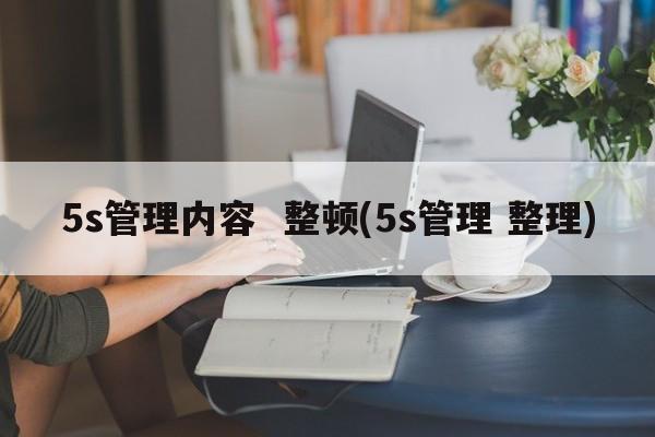 5s管理内容  整顿(5s管理 整理)